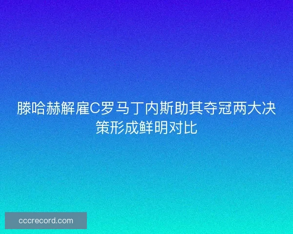 滕哈赫解雇C罗马丁内斯助其夺冠两大决策形成鲜明对比